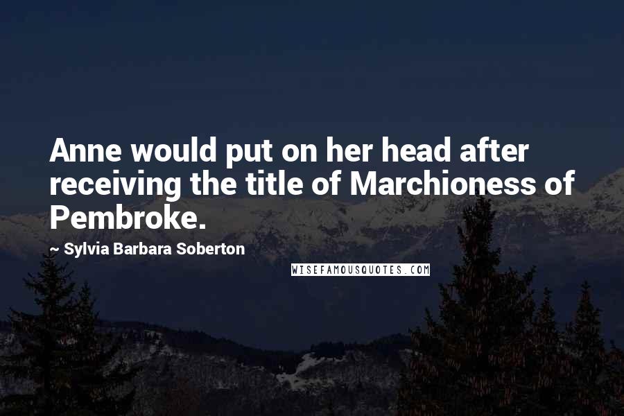 Sylvia Barbara Soberton quotes: Anne would put on her head after receiving the title of Marchioness of Pembroke.