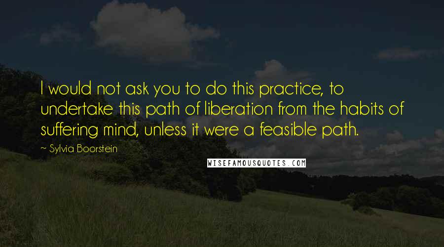 Sylvia Boorstein quotes: I would not ask you to do this practice, to undertake this path of liberation from the habits of suffering mind, unless it were a feasible path. Sylvia Boorstein quotes: I would not ask you to do this practice, to undertake this path of liberation from the habits of suffering mind, unless it were a feasible path.
