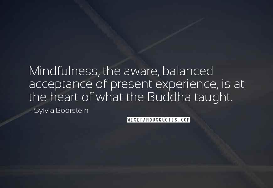 Sylvia Boorstein quotes: Mindfulness, the aware, balanced acceptance of present experience, is at the heart of what the Buddha taught.