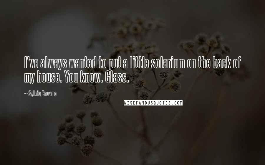 Sylvia Browne quotes: I've always wanted to put a little solarium on the back of my house. You know. Glass. Sylvia Browne quotes: I've always wanted to put a little solarium on the back of my house. You know. Glass.