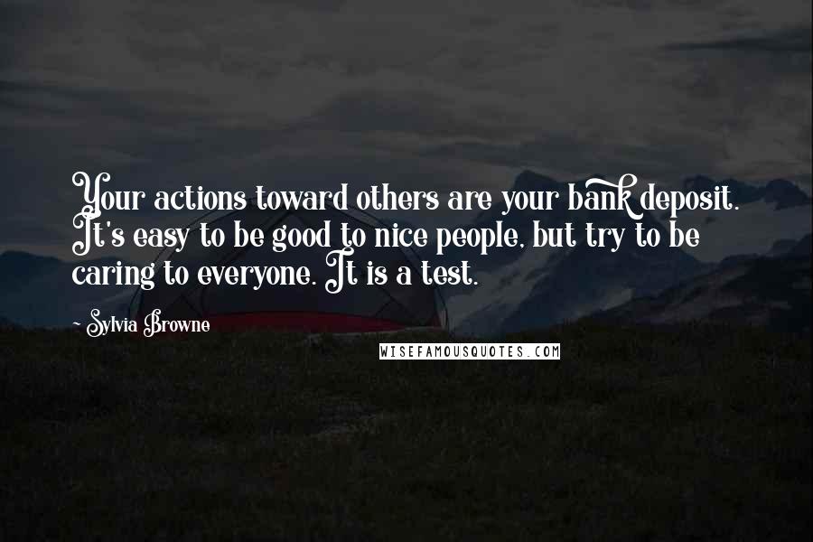 Sylvia Browne quotes: Your actions toward others are your bank deposit. It's easy to be good to nice people, but try to be caring to everyone. It is a test. Sylvia Browne quotes: Your actions toward others are your bank deposit. It's easy to be good to nice people, but try to be caring to everyone. It is a test.