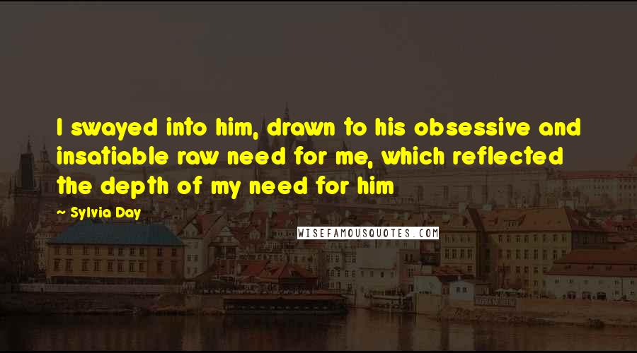 Sylvia Day quotes: I swayed into him, drawn to his obsessive and insatiable raw need for me, which reflected the depth of my need for him