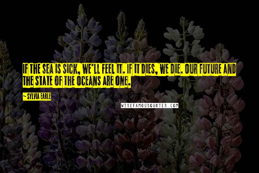 Sylvia Earle quotes: If the sea is sick, we'll feel it. If it dies, we die. Our future and the state of the oceans are one.
