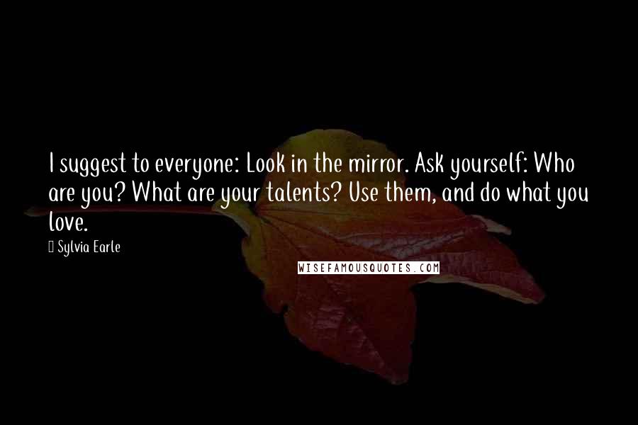 Sylvia Earle quotes: I suggest to everyone: Look in the mirror. Ask yourself: Who are you? What are your talents? Use them, and do what you love.