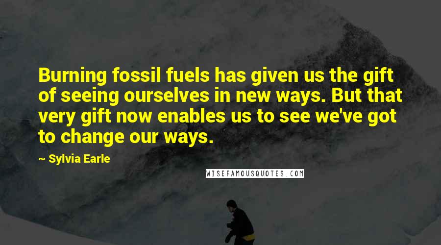 Sylvia Earle quotes: Burning fossil fuels has given us the gift of seeing ourselves in new ways. But that very gift now enables us to see we've got to change our ways.