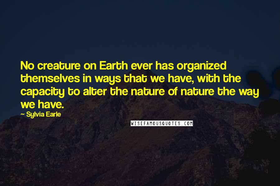 Sylvia Earle quotes: No creature on Earth ever has organized themselves in ways that we have, with the capacity to alter the nature of nature the way we have. Sylvia Earle quotes: No creature on Earth ever has organized themselves in ways that we have, with the capacity to alter the nature of nature the way we have.