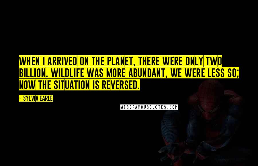 Sylvia Earle quotes: When I arrived on the planet, there were only two billion. Wildlife was more abundant, we were less so; now the situation is reversed.