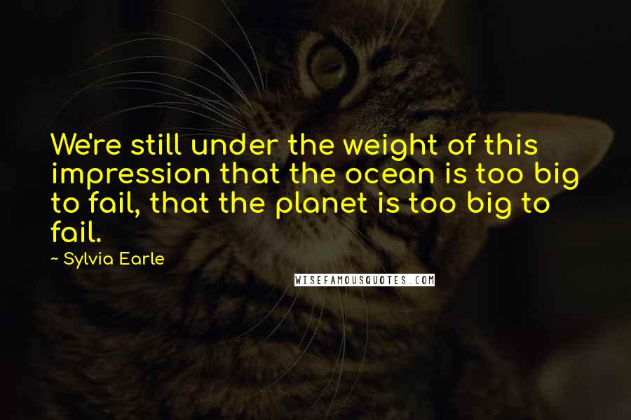 Sylvia Earle quotes: We're still under the weight of this impression that the ocean is too big to fail, that the planet is too big to fail.