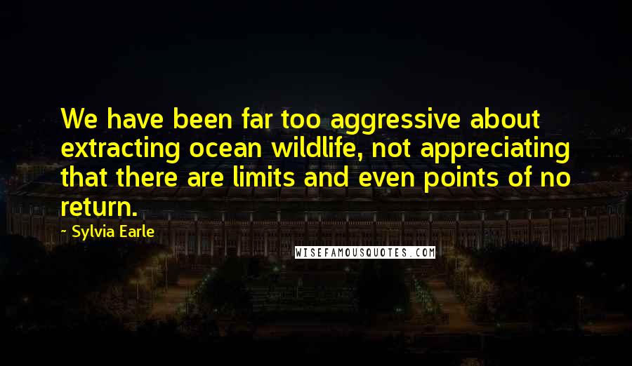 Sylvia Earle quotes: We have been far too aggressive about extracting ocean wildlife, not appreciating that there are limits and even points of no return. Sylvia Earle quotes: We have been far too aggressive about extracting ocean wildlife, not appreciating that there are limits and even points of no return.