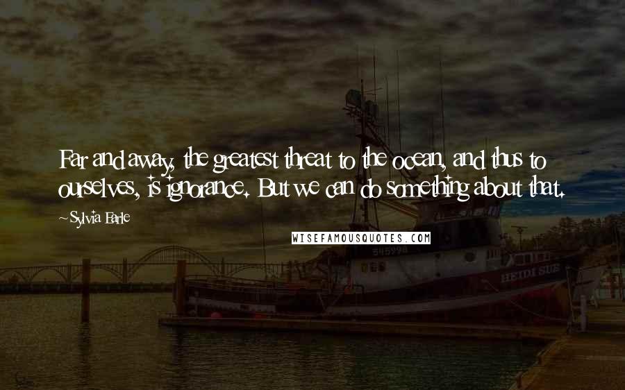 Sylvia Earle quotes: Far and away, the greatest threat to the ocean, and thus to ourselves, is ignorance. But we can do something about that.