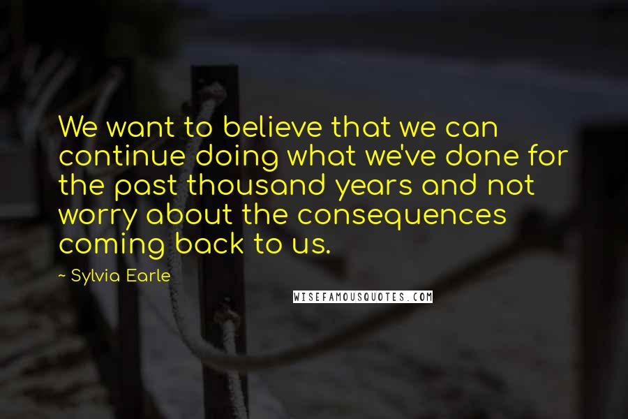 Sylvia Earle quotes: We want to believe that we can continue doing what we've done for the past thousand years and not worry about the consequences coming back to us. Sylvia Earle quotes: We want to believe that we can continue doing what we've done for the past thousand years and not worry about the consequences coming back to us.