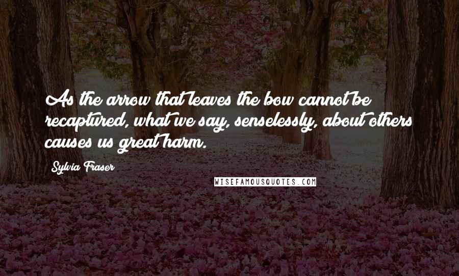 Sylvia Fraser quotes: As the arrow that leaves the bow cannot be recaptured, what we say, senselessly, about others causes us great harm. Sylvia Fraser quotes: As the arrow that leaves the bow cannot be recaptured, what we say, senselessly, about others causes us great harm.