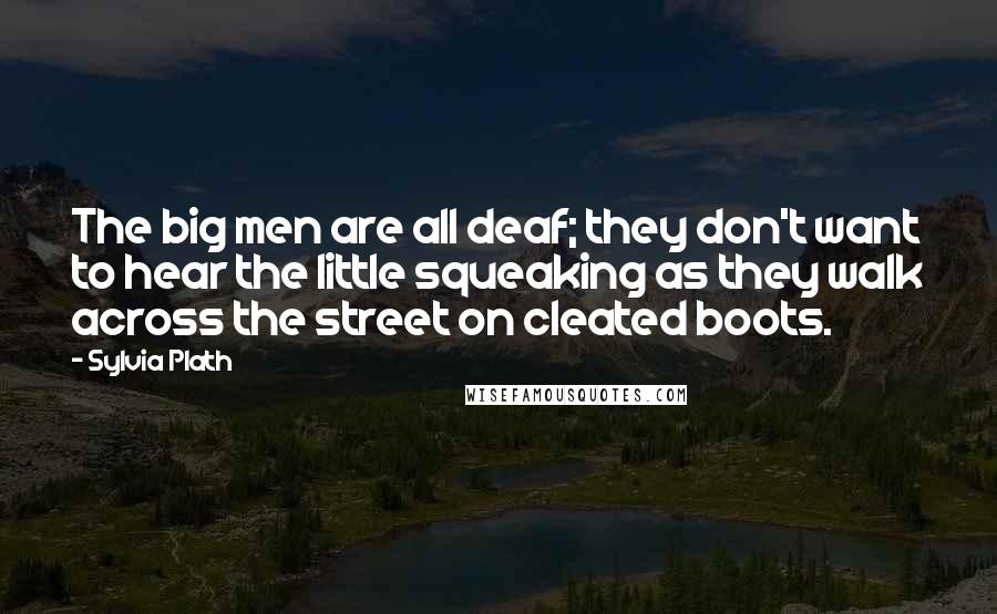 Sylvia Plath quotes: The big men are all deaf; they don't want to hear the little squeaking as they walk across the street on cleated boots. Sylvia Plath quotes: The big men are all deaf; they don't want to hear the little squeaking as they walk across the street on cleated boots.