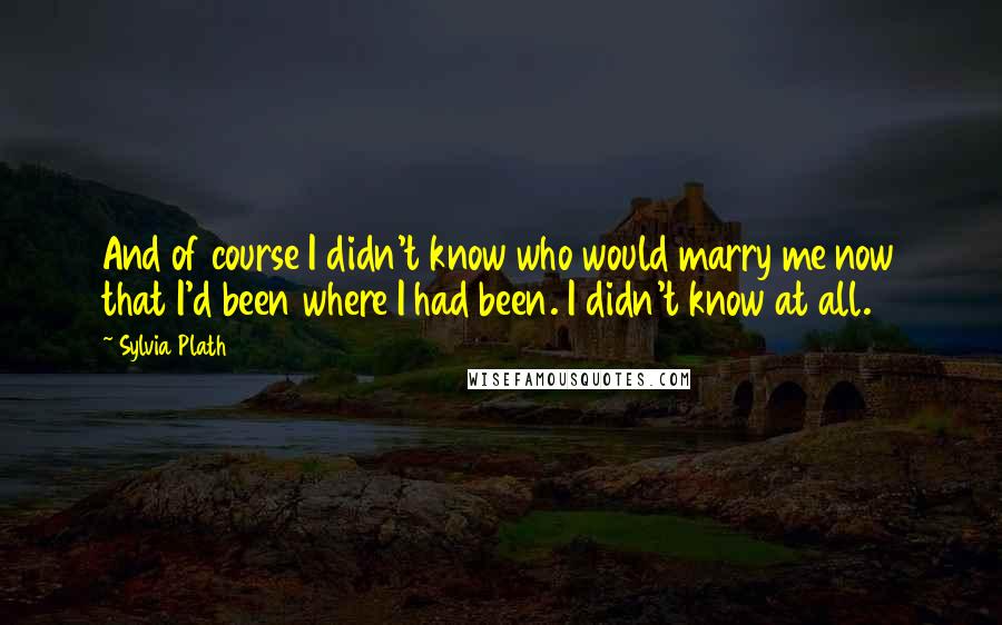 Sylvia Plath quotes: And of course I didn't know who would marry me now that I'd been where I had been. I didn't know at all.