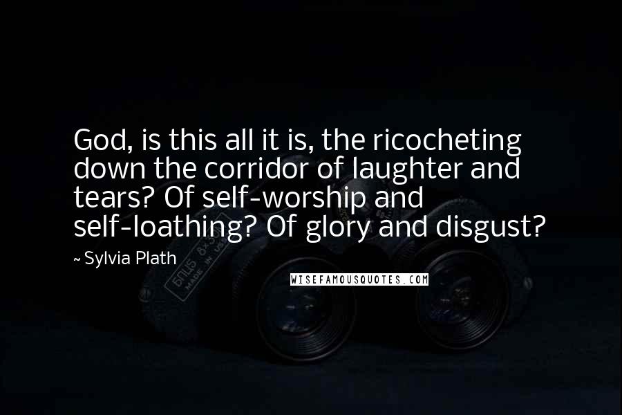 Sylvia Plath quotes: God, is this all it is, the ricocheting down the corridor of laughter and tears? Of self-worship and self-loathing? Of glory and disgust? Sylvia Plath quotes: God, is this all it is, the ricocheting down the corridor of laughter and tears? Of self-worship and self-loathing? Of glory and disgust?