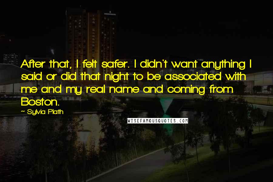 Sylvia Plath quotes: After that, I felt safer. I didn't want anything I said or did that night to be associated with me and my real name and coming from Boston. Sylvia Plath quotes: After that, I felt safer. I didn't want anything I said or did that night to be associated with me and my real name and coming from Boston.