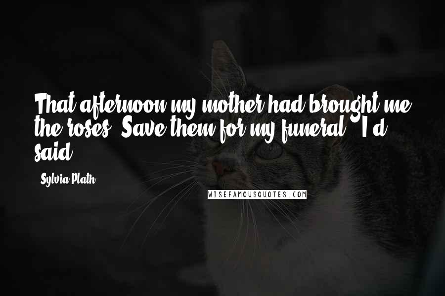 Sylvia Plath quotes: That afternoon my mother had brought me the roses."Save them for my funeral," I'd said.