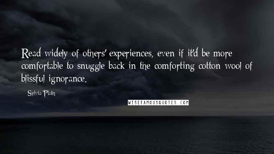 Sylvia Plath quotes: Read widely of others' experiences, even if it'd be more comfortable to snuggle back in the comforting cotton-wool of blissful ignorance. Sylvia Plath quotes: Read widely of others' experiences, even if it'd be more comfortable to snuggle back in the comforting cotton-wool of blissful ignorance.