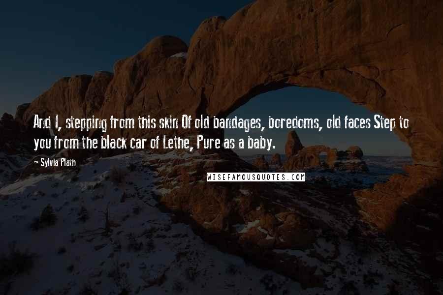 Sylvia Plath quotes: And I, stepping from this skin Of old bandages, boredoms, old faces Step to you from the black car of Lethe, Pure as a baby. Sylvia Plath quotes: And I, stepping from this skin Of old bandages, boredoms, old faces Step to you from the black car of Lethe, Pure as a baby.