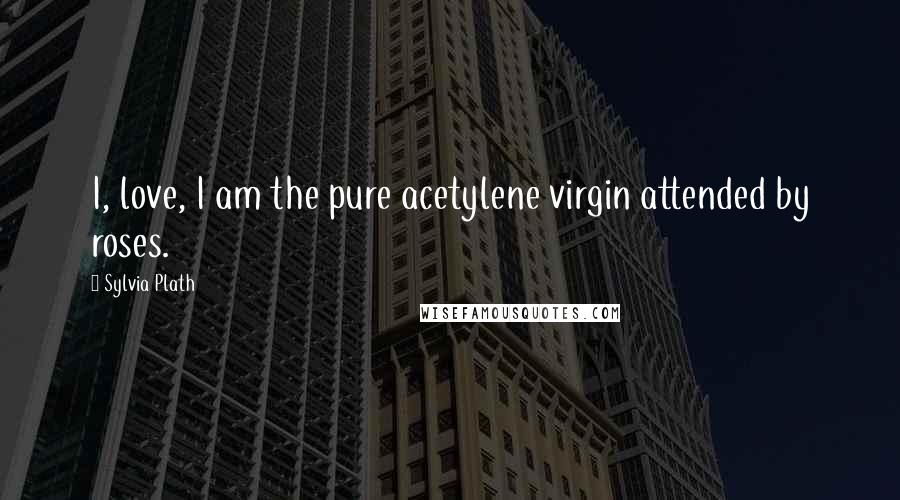Sylvia Plath quotes: I, love, I am the pure acetylene virgin attended by roses. Sylvia Plath quotes: I, love, I am the pure acetylene virgin attended by roses.