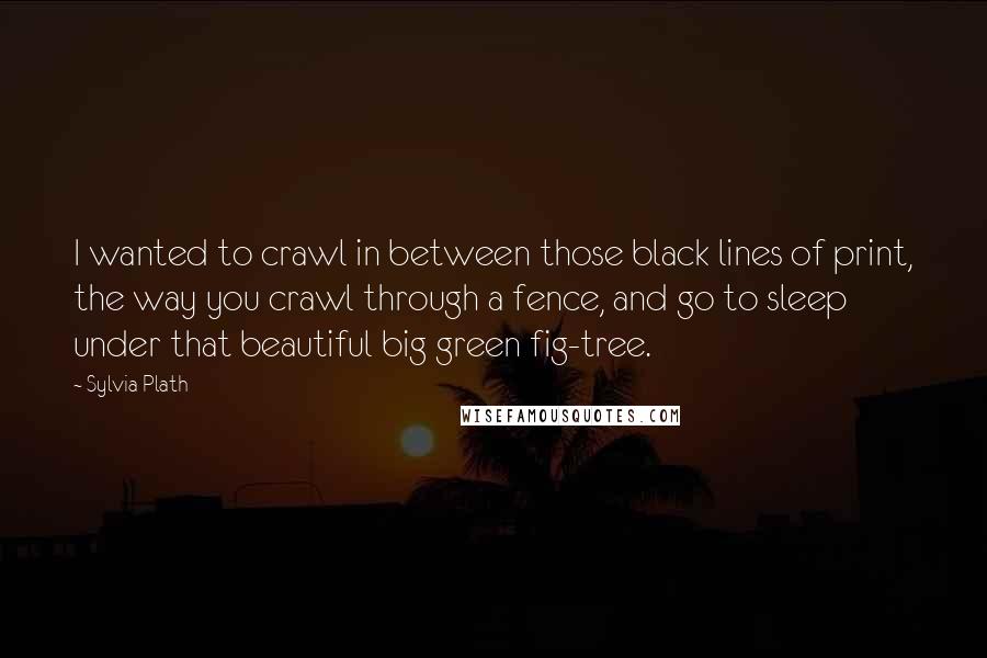 Sylvia Plath quotes: I wanted to crawl in between those black lines of print, the way you crawl through a fence, and go to sleep under that beautiful big green fig-tree.