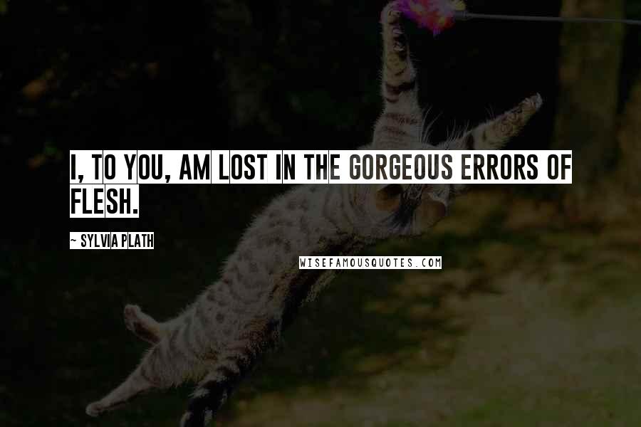 Sylvia Plath quotes: I, to you, am lost in the gorgeous errors of flesh.