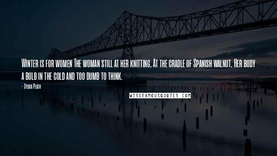 Sylvia Plath quotes: Winter is for women The woman still at her knitting, At the cradle of Spanish walnut, Her body a bulb in the cold and too dumb to think. Sylvia Plath quotes: Winter is for women The woman still at her knitting, At the cradle of Spanish walnut, Her body a bulb in the cold and too dumb to think.