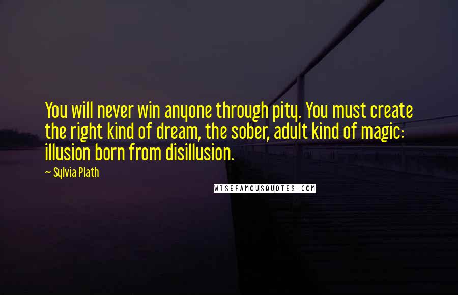Sylvia Plath quotes: You will never win anyone through pity. You must create the right kind of dream, the sober, adult kind of magic: illusion born from disillusion. Sylvia Plath quotes: You will never win anyone through pity. You must create the right kind of dream, the sober, adult kind of magic: illusion born from disillusion.