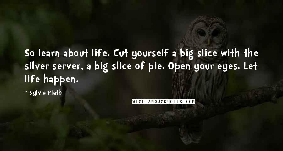 Sylvia Plath quotes: So learn about life. Cut yourself a big slice with the silver server, a big slice of pie. Open your eyes. Let life happen.