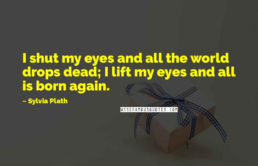 Sylvia Plath quotes: I shut my eyes and all the world drops dead; I lift my eyes and all is born again.