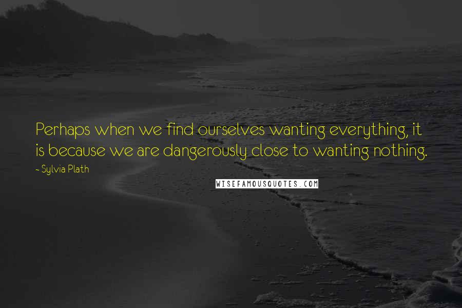 Sylvia Plath quotes: Perhaps when we find ourselves wanting everything, it is because we are dangerously close to wanting nothing. Sylvia Plath quotes: Perhaps when we find ourselves wanting everything, it is because we are dangerously close to wanting nothing.