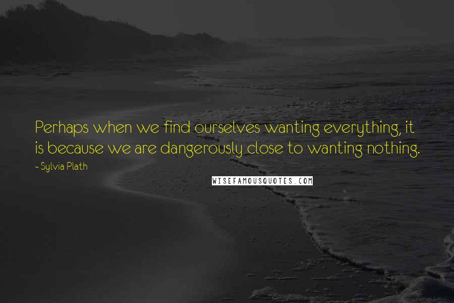 Sylvia Plath quotes: Perhaps when we find ourselves wanting everything, it is because we are dangerously close to wanting nothing.