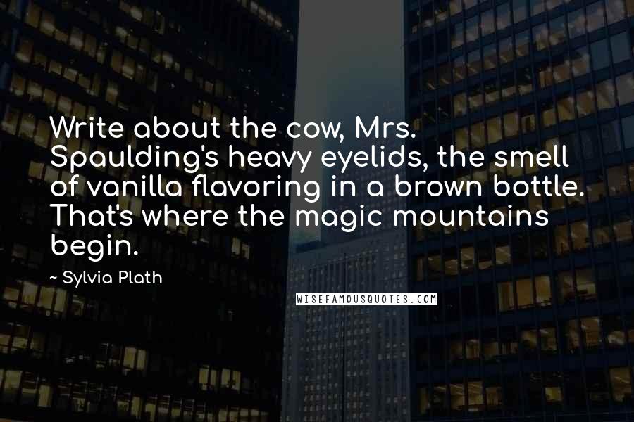 Sylvia Plath quotes: Write about the cow, Mrs. Spaulding's heavy eyelids, the smell of vanilla flavoring in a brown bottle. That's where the magic mountains begin.