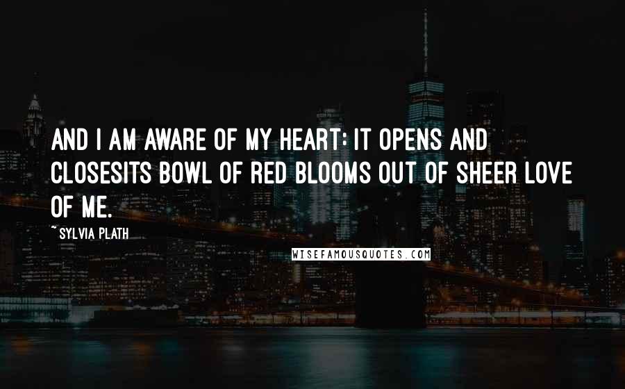 Sylvia Plath quotes: And I am aware of my heart: it opens and closesIts bowl of red blooms out of sheer love of me.