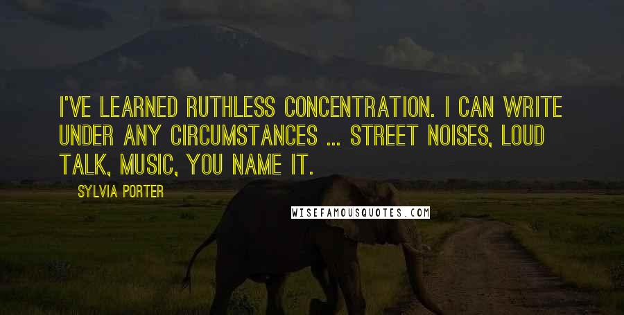 Sylvia Porter quotes: I've learned ruthless concentration. I can write under any circumstances ... street noises, loud talk, music, you name it.