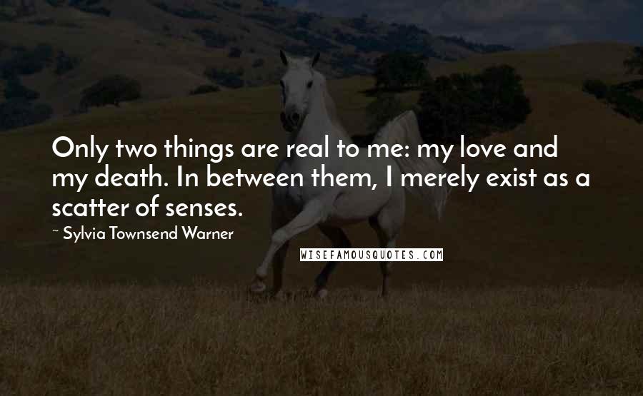 Sylvia Townsend Warner quotes: Only two things are real to me: my love and my death. In between them, I merely exist as a scatter of senses.