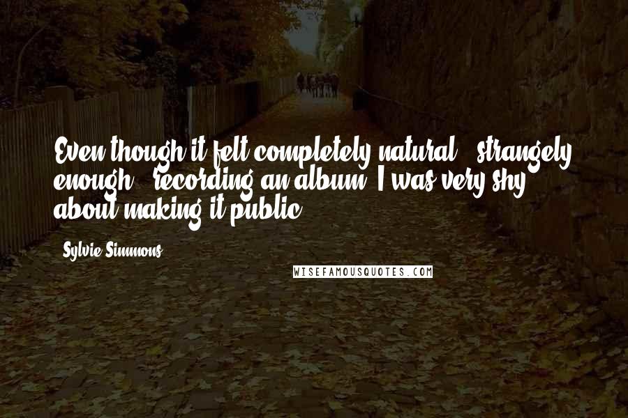 Sylvie Simmons quotes: Even though it felt completely natural - strangely enough - recording an album, I was very shy about making it public. Sylvie Simmons quotes: Even though it felt completely natural - strangely enough - recording an album, I was very shy about making it public.