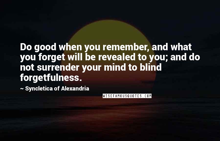 Syncletica Of Alexandria quotes: Do good when you remember, and what you forget will be revealed to you; and do not surrender your mind to blind forgetfulness.