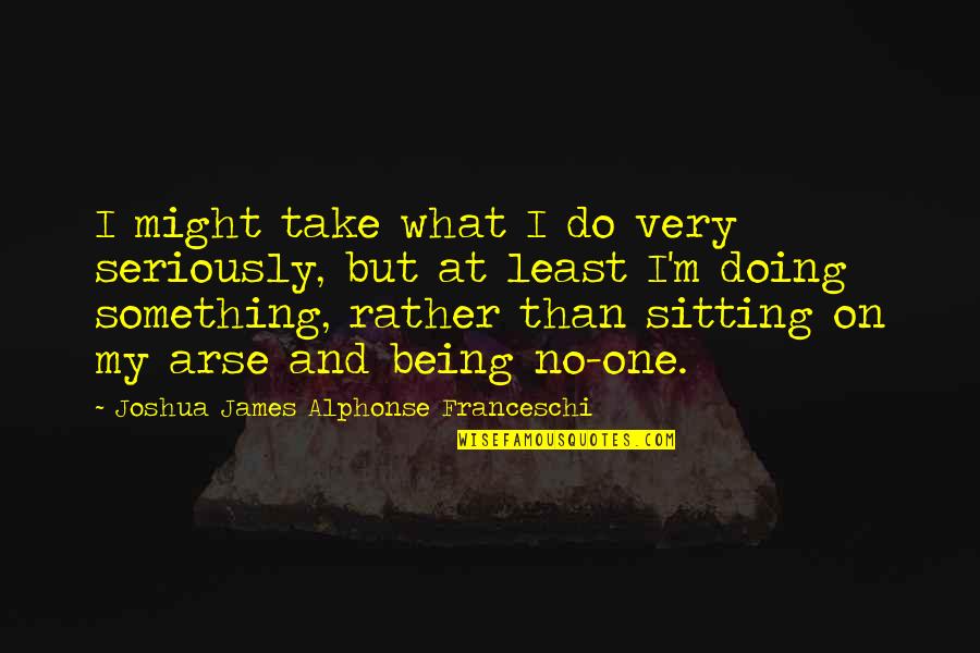 Sztojka Tibi Quotes By Joshua James Alphonse Franceschi: I might take what I do very seriously, Sztojka Tibi Quotes By Joshua James Alphonse Franceschi: I might take what I do very seriously,