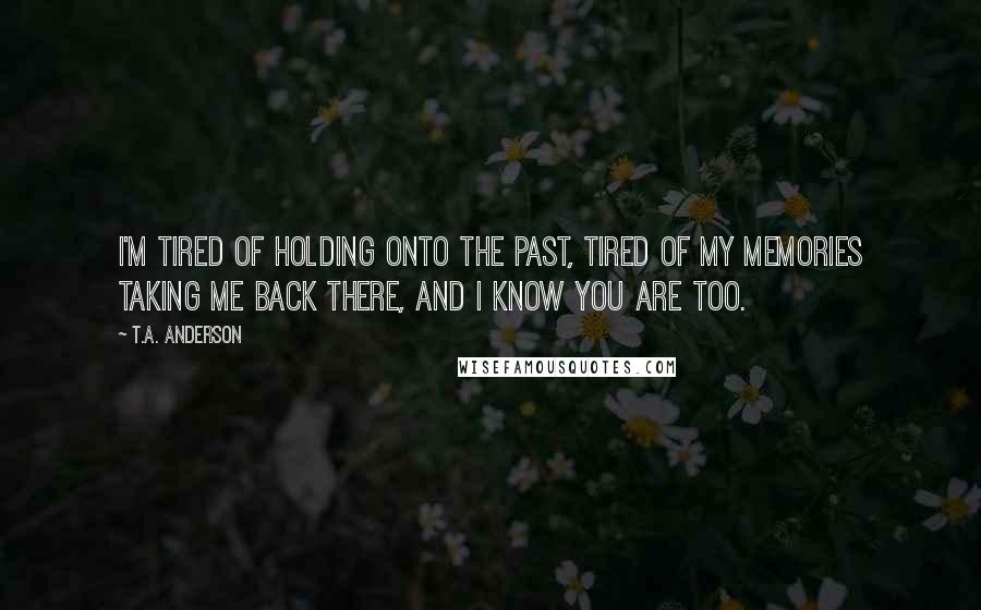 T.A. Anderson quotes: I'm tired of holding onto the past, tired of my memories taking me back there, and I know you are too.