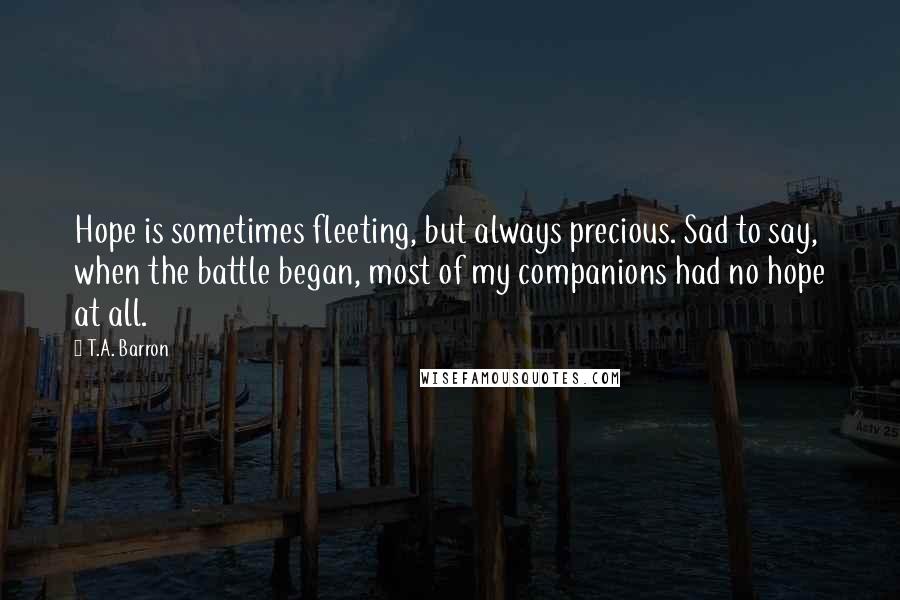 T.A. Barron quotes: Hope is sometimes fleeting, but always precious. Sad to say, when the battle began, most of my companions had no hope at all.