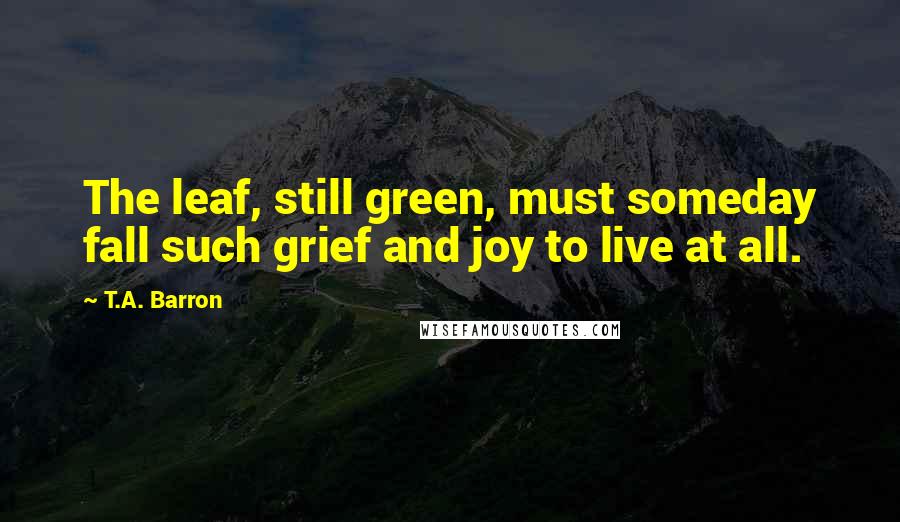 T.A. Barron quotes: The leaf, still green, must someday fall such grief and joy to live at all.