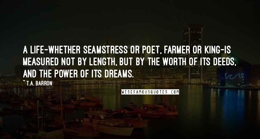 T.A. Barron quotes: A life-whether seamstress or poet, farmer or king-is measured not by length, but by the worth of its deeds, and the power of its dreams.