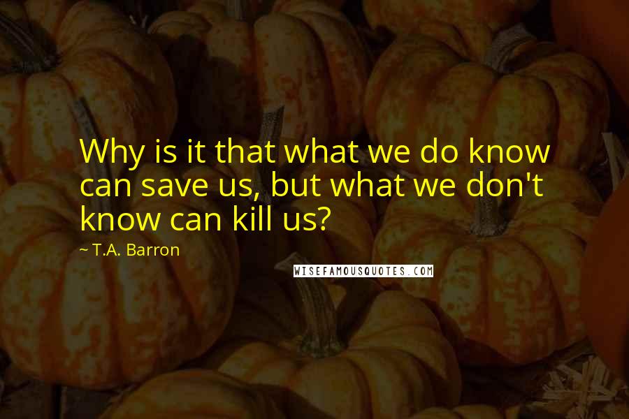 T.A. Barron quotes: Why is it that what we do know can save us, but what we don't know can kill us?