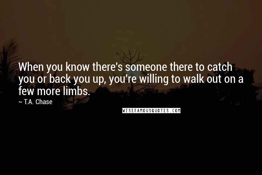 T.A. Chase quotes: When you know there's someone there to catch you or back you up, you're willing to walk out on a few more limbs.