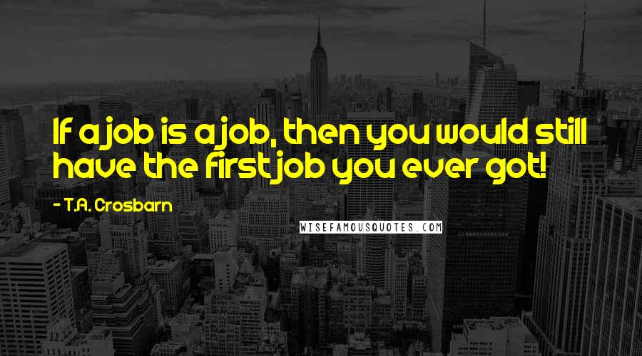 T.A. Crosbarn quotes: If a job is a job, then you would still have the first job you ever got!
