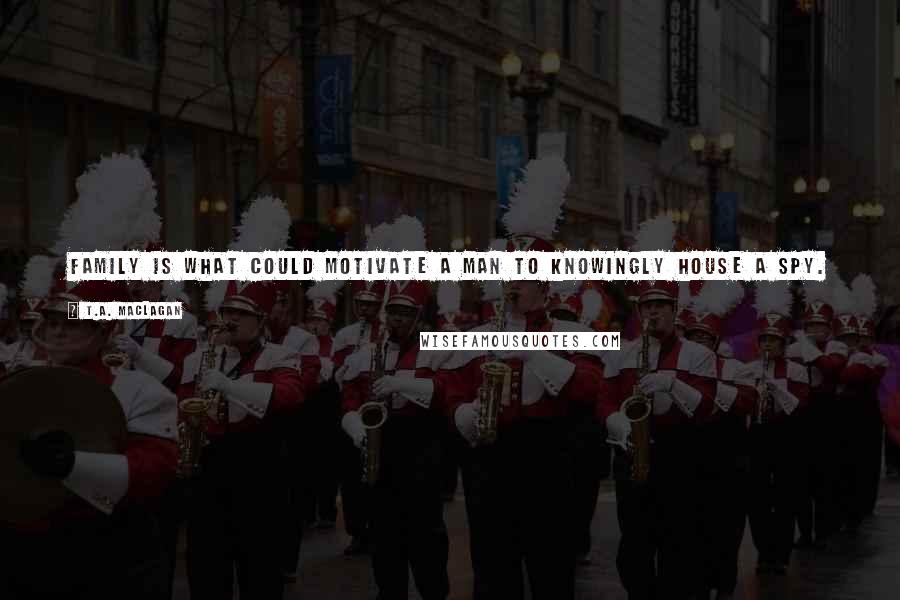 T.A. Maclagan quotes: Family is what could motivate a man to knowingly house a spy. it could give him the fortitude to look her in the eye and pretend he cared.