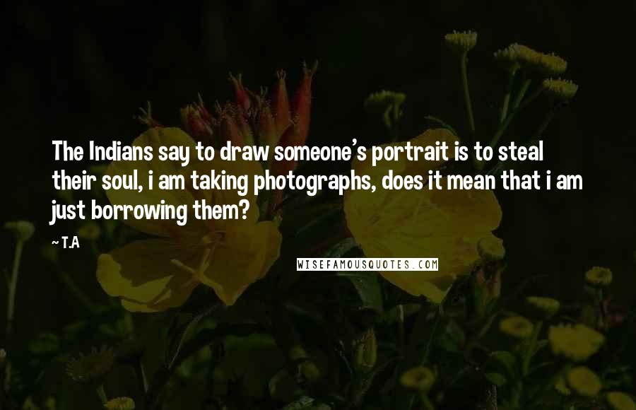 T.A quotes: The Indians say to draw someone's portrait is to steal their soul, i am taking photographs, does it mean that i am just borrowing them?