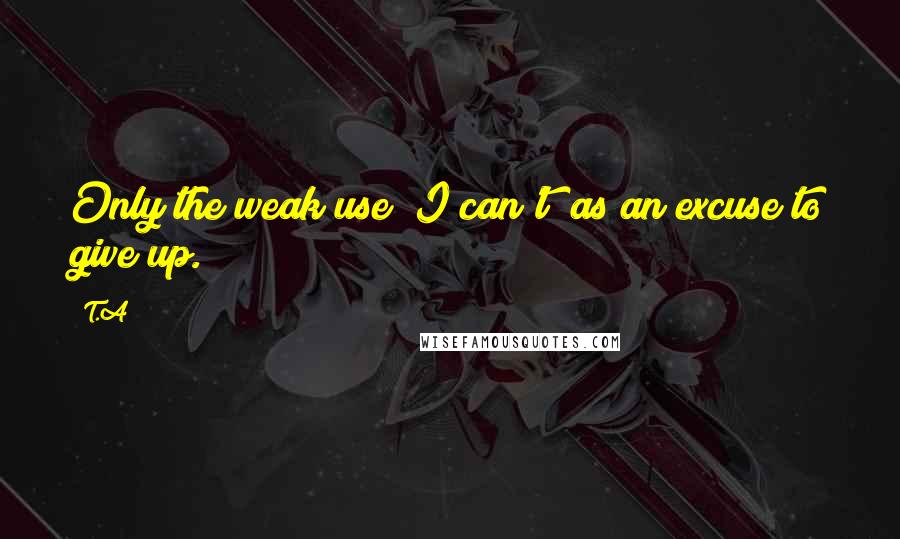 T.A quotes: Only the weak use "I can't" as an excuse to give up.