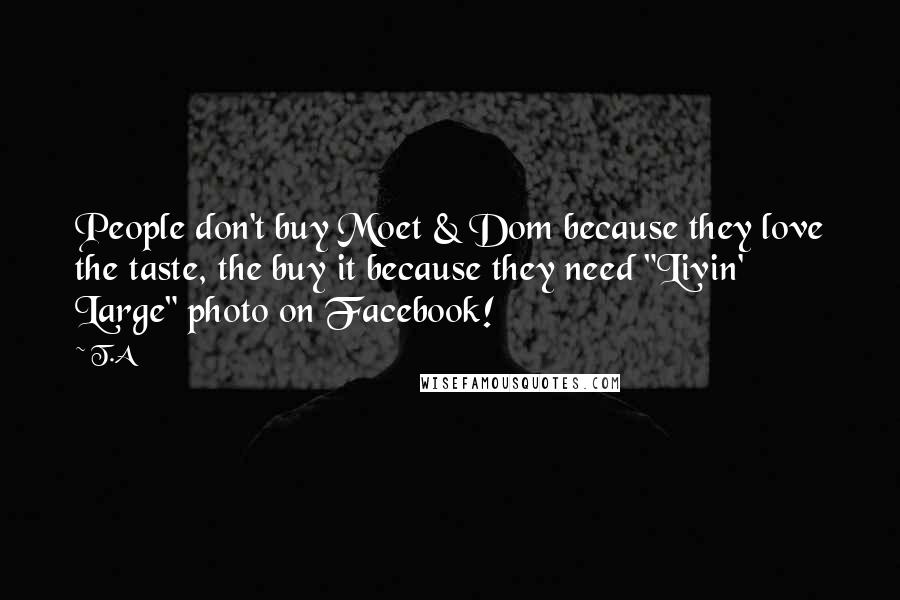 T.A quotes: People don't buy Moet & Dom because they love the taste, the buy it because they need "Livin' Large" photo on Facebook!